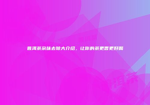 普洱茶杂味去除大介绍，让你的茶更香更好喝