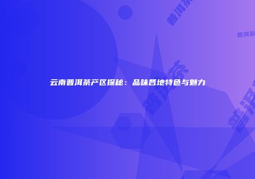 云南普洱茶产区探秘：品味各地特色与魅力