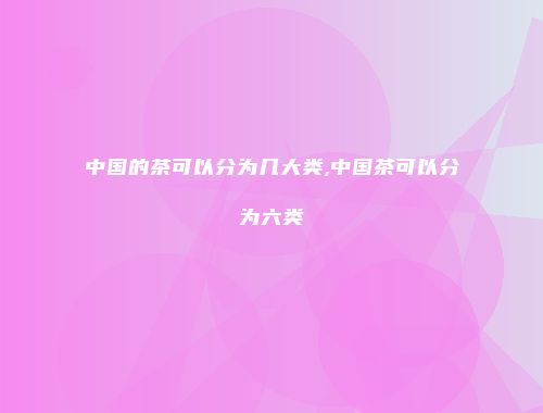 中国的茶可以分为几大类,中国茶可以分为六类