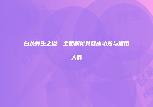 白茶养生之道：全面解析其健康功效与适用人群