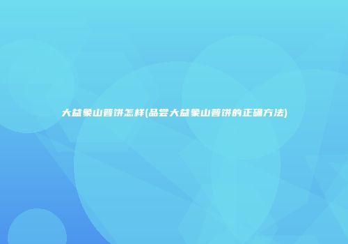 大益象山普饼怎样(品尝大益象山普饼的正确方法)