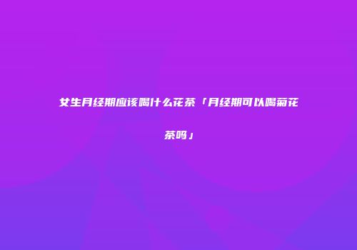 女生月经期应该喝什么花茶「月经期可以喝菊花茶吗」