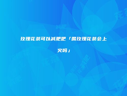 玫瑰花茶可以减肥吧「喝玫瑰花茶会上火吗」