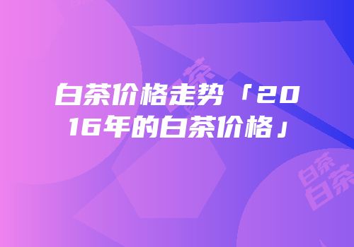 白茶价格走势「2016年的白茶价格」