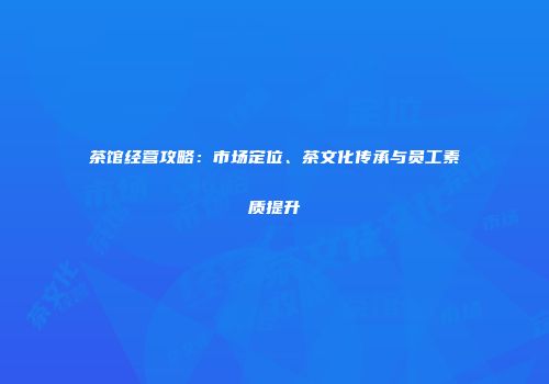 茶馆经营攻略：市场定位、茶文化传承与员工素质提升