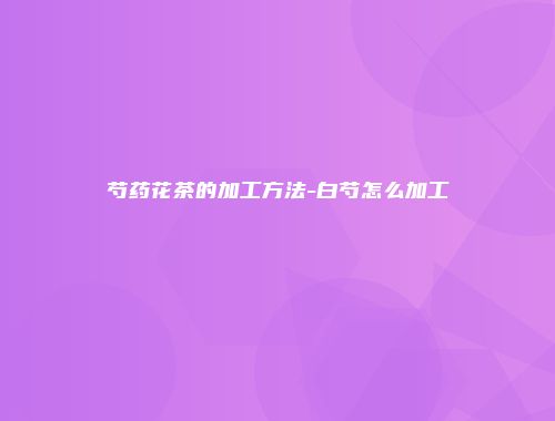 芍药花茶的加工方法-白芍怎么加工