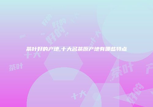 茶叶好的产地,十大名茶原产地有哪些特点