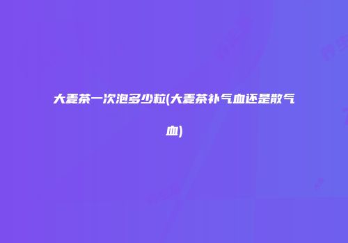 大麦茶一次泡多少粒(大麦茶补气血还是散气血)