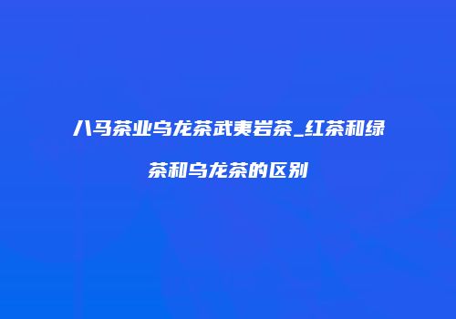 八马茶业乌龙茶武夷岩茶_红茶和绿茶和乌龙茶的区别