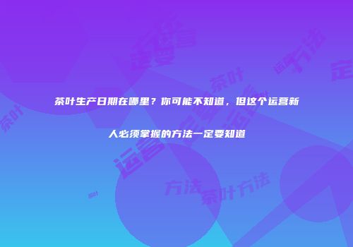 茶叶生产日期在哪里？你可能不知道，但这个运营新人必须掌握的方法一定要知道