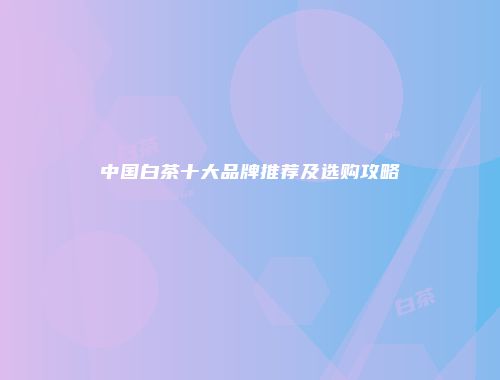 中国白茶十大品牌推荐及选购攻略