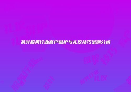 茶叶服务行业客户维护与礼仪技巧案例分析