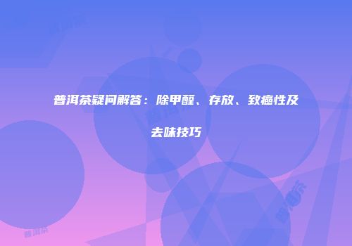 普洱茶疑问解答：除甲醛、存放、致癌性及去味技巧