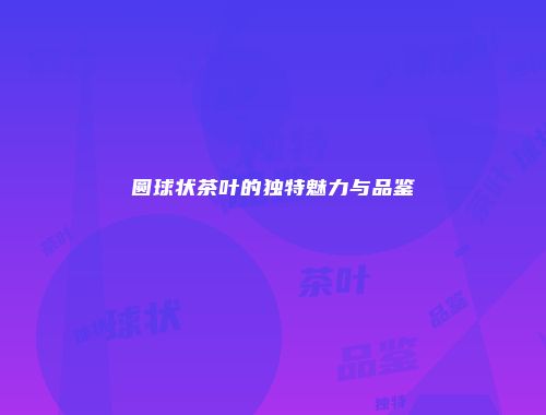 圆球状茶叶的独特魅力与品鉴