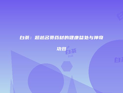 白茶：超越名贵药材的健康益处与神奇功效