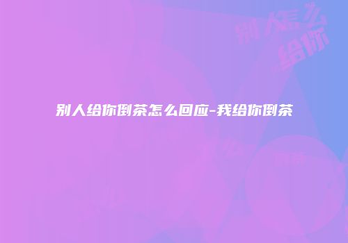 别人给你倒茶怎么回应-我给你倒茶