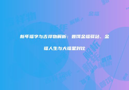 新年福字与吉祥物解析：普饵金福驿站、金福人生与大福星对比