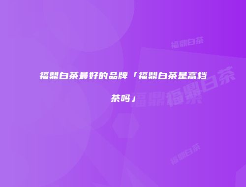 福鼎白茶最好的品牌「福鼎白茶是高档茶吗」