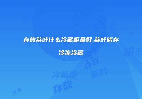 存放茶叶什么冷藏柜最好,茶叶储存冷冻冷藏