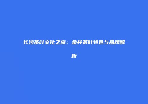 长沙茶叶文化之旅：金井茶叶特色与品牌解析