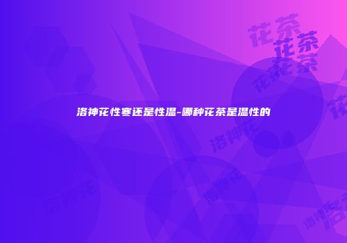 洛神花性寒还是性温-哪种花茶是温性的