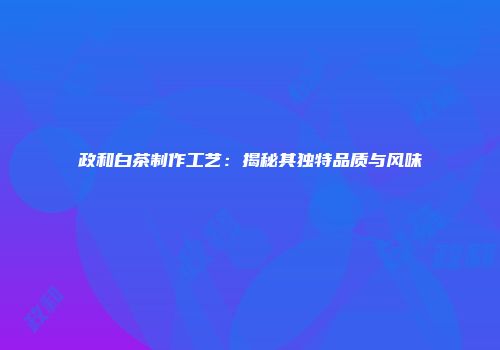 政和白茶制作工艺：揭秘其独特品质与风味