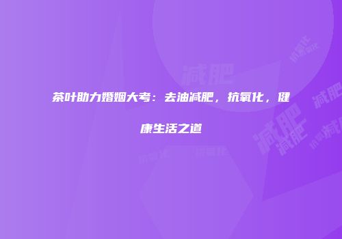 茶叶助力婚姻大考：去油减肥，抗氧化，健康生活之道