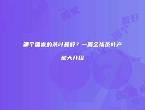 哪个国家的茶叶最好？一篇全球茶叶产地大介绍