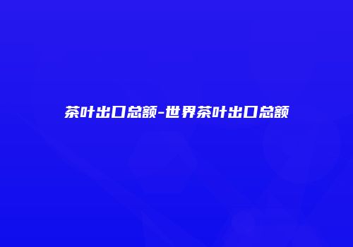 茶叶出口总额-世界茶叶出口总额