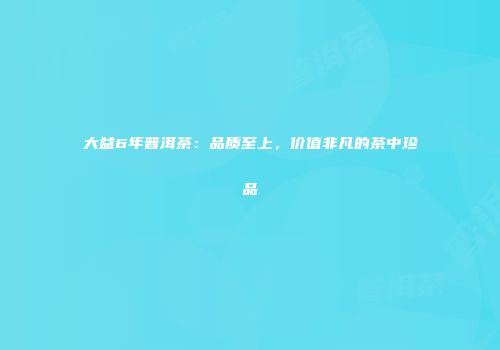大益6年普洱茶：品质至上，价值非凡的茶中珍品