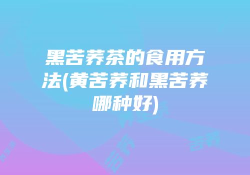 黑苦荞茶的食用方法(黄苦荞和黑苦荞哪种好)