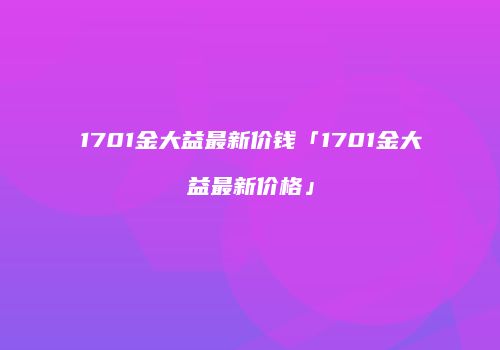 1701金大益最新价钱「1701金大益最新价格」