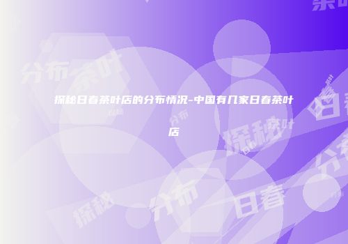 探秘日春茶叶店的分布情况-中国有几家日春茶叶店