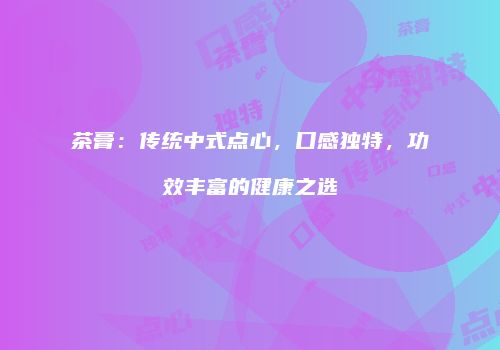 茶膏：传统中式点心，口感独特，功效丰富的健康之选