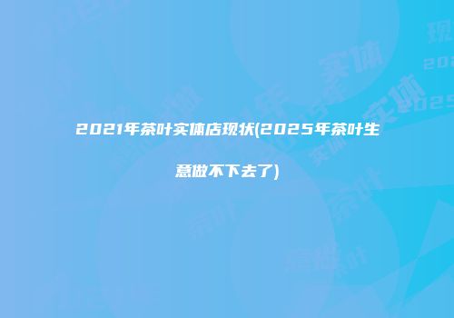 2021年茶叶实体店现状(2025年茶叶生意做不下去了)