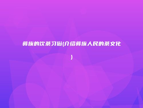 彝族的饮茶习俗(介绍彝族人民的茶文化)
