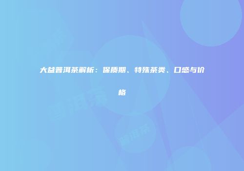大益普洱茶解析：保质期、特殊茶类、口感与价格
