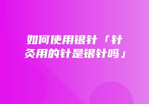 如何使用银针「针灸用的针是银针吗」