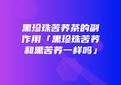 黑珍珠苦荞茶的副作用「黑珍珠苦荞和黑苦荞一样吗」