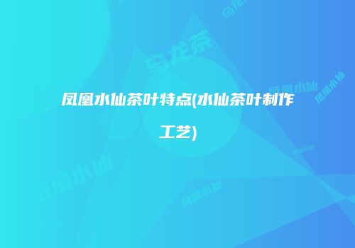 凤凰水仙茶叶特点(水仙茶叶制作工艺)