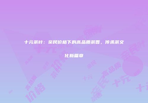 十元茶叶：亲民价格下的高品质茶香，传承茶文化新篇章
