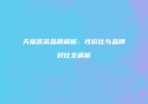 天福茗茶品质解析：性价比与品牌对比全解析