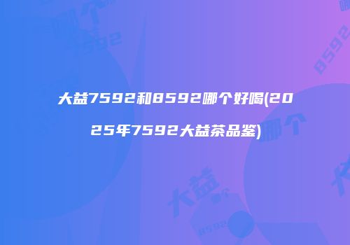 大益7592和8592哪个好喝(2025年7592大益茶品鉴)