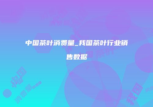 中国茶叶消费量_我国茶叶行业销售数据