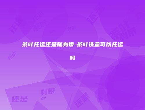 茶叶托运还是随身带-茶叶铁盒可以托运吗