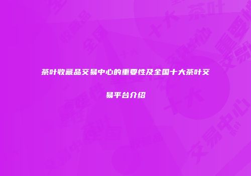 茶叶收藏品交易中心的重要性及全国十大茶叶交易平台介绍