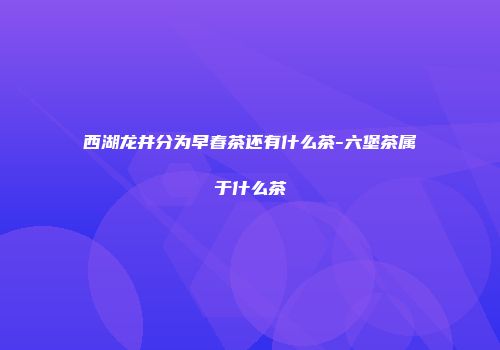西湖龙井分为早春茶还有什么茶-六堡茶属于什么茶
