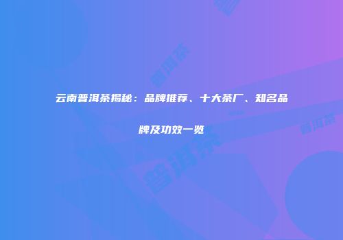 云南普洱茶揭秘：品牌推荐、十大茶厂、知名品牌及功效一览