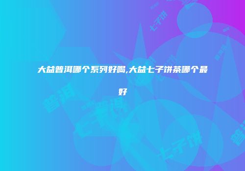 大益普洱哪个系列好喝,大益七子饼茶哪个最好