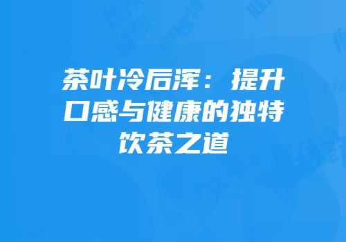 茶叶冷后浑：提升口感与健康的独特饮茶之道